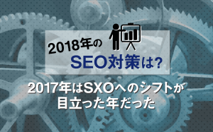 【2018年のSEO対策は？】2017年はSXOへのシフトが目立った年だった