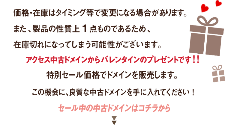 価格・在庫はタイミング等で変更になる場合があります。また、製品の性質上1点ものであるため、在庫切れになってしまう可能性がございます。アクセス中古ドメインからバレンタインのプレゼントです!!特別セール価格でドメインを販売します。この機会に、良質な中古ドメインを手に入れてください!セール中の中古ドメインはコチラから