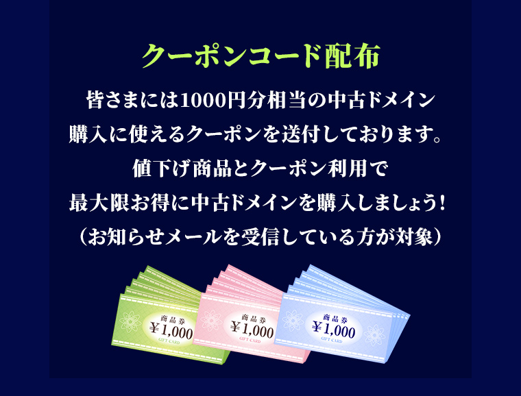 ーポンコード配布 皆さまには1000円分相当の中古ドメイン購入に使えるクーポンを送付しております。値下げ商品とクーポン利用で最大限お得に中古ドメインを購入しましょう!(お知らせメールを受信している方が対象)